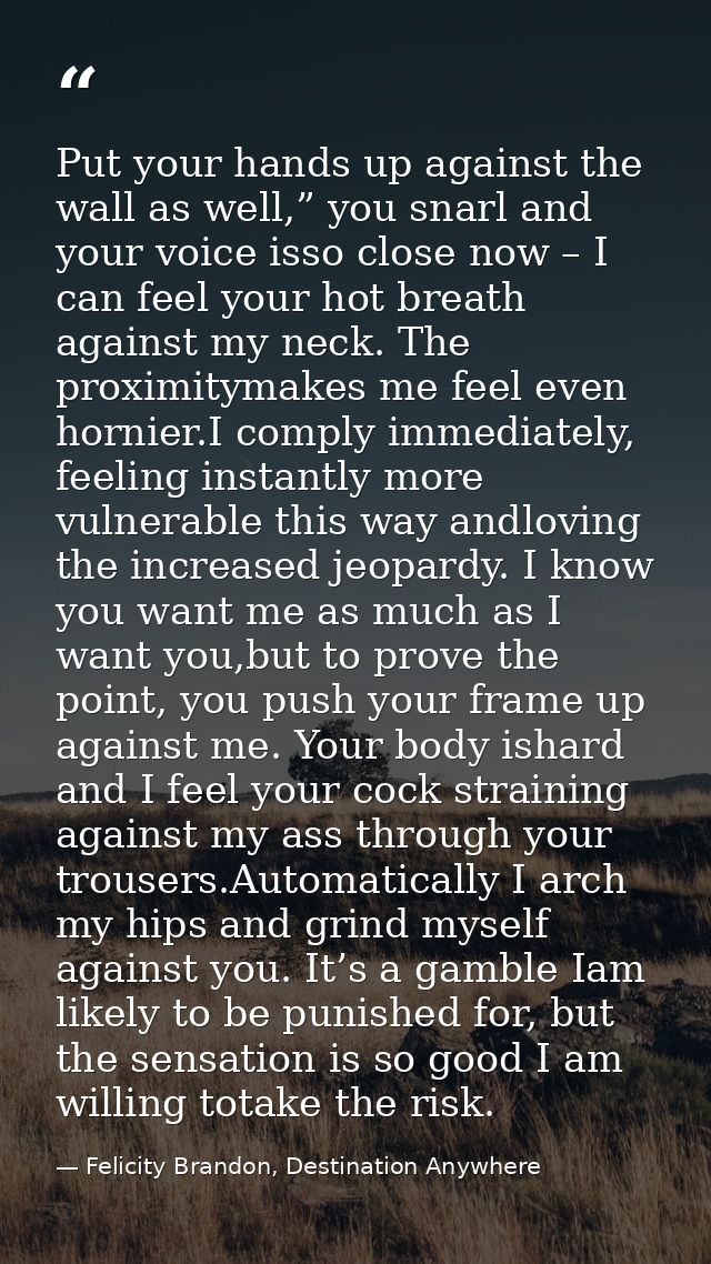 Put your hands up against the wall as well,” you snarl and your voice isso close now – I can feel your hot breath agains — Felicity Brandon, Destination Anywhere
