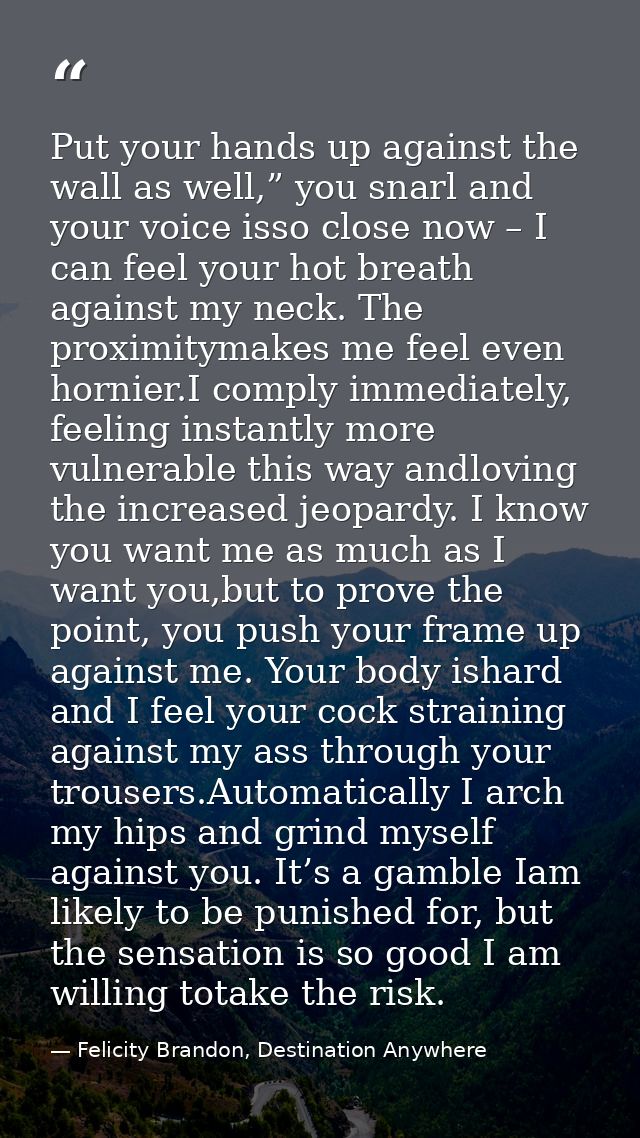 Put your hands up against the wall as well,” you snarl and your voice isso close now – I can feel your hot breath agains — Felicity Brandon, Destination Anywhere