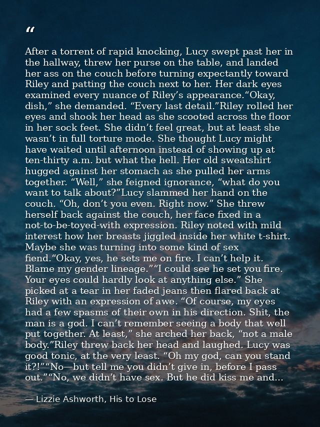 After a torrent of rapid knocking, Lucy swept past her in the hallway, threw her purse on the table, and landed her ass  — Lizzie Ashworth, His to Lose