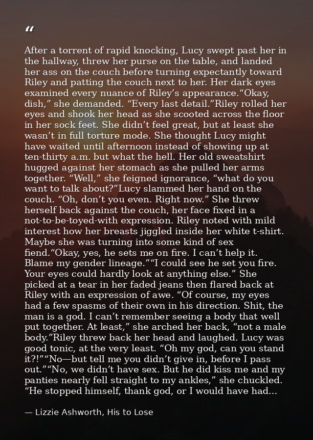 After a torrent of rapid knocking, Lucy swept past her in the hallway, threw her purse on the table, and landed her ass  — Lizzie Ashworth, His to Lose