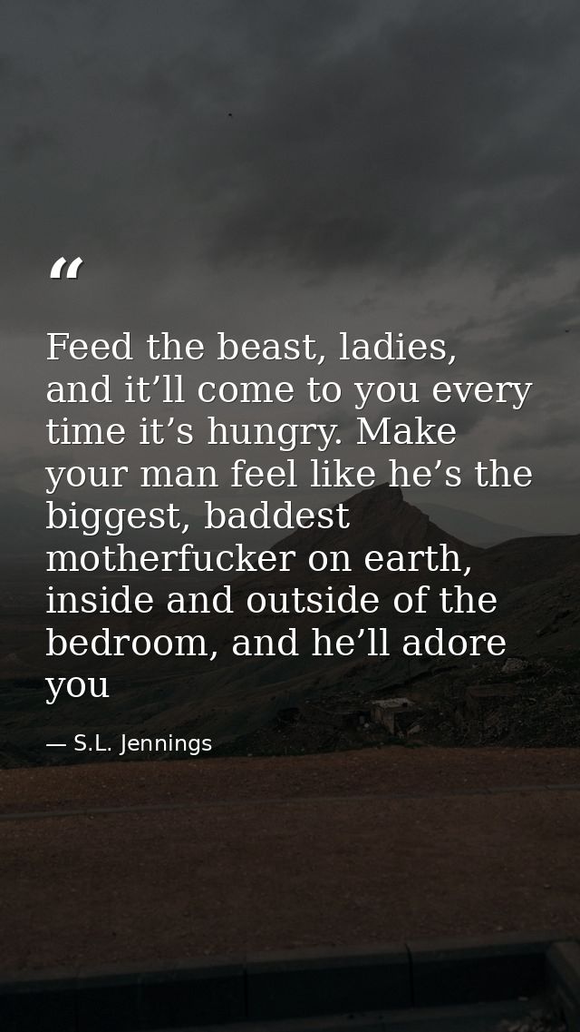 Feed the beast, ladies, and it’ll come to you every time it’s hungry. Make your man feel like he’s the biggest, baddest  — S.L. Jennings