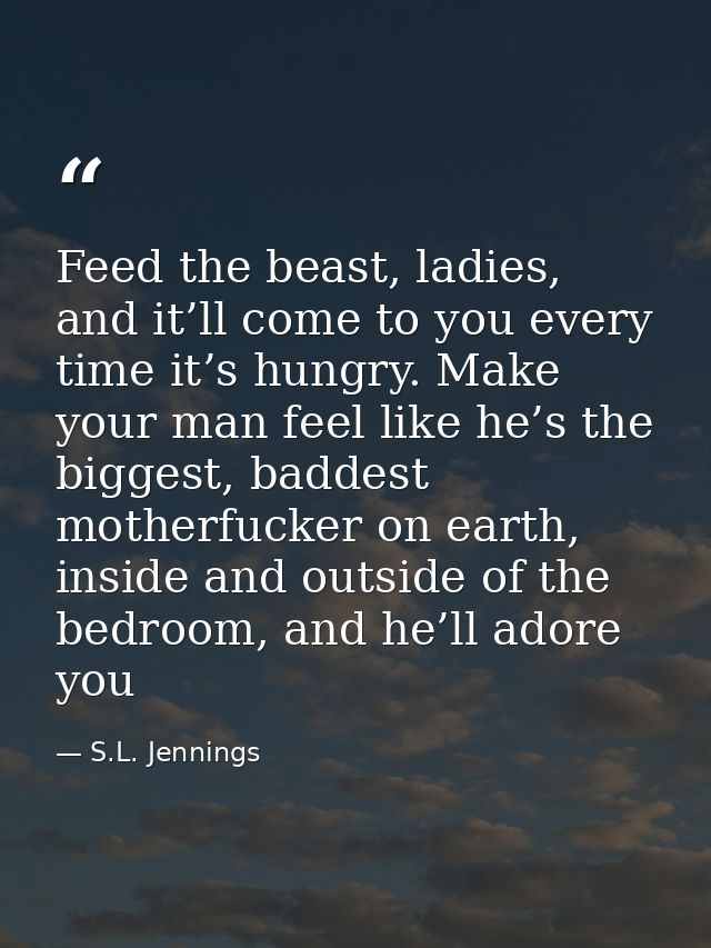 Feed the beast, ladies, and it’ll come to you every time it’s hungry. Make your man feel like he’s the biggest, baddest  — S.L. Jennings
