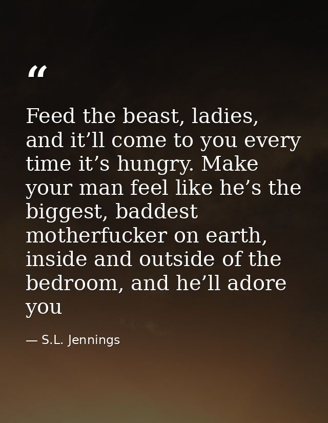 Feed the beast, ladies, and it’ll come to you every time it’s hungry. Make your man feel like he’s the biggest, baddest  — S.L. Jennings