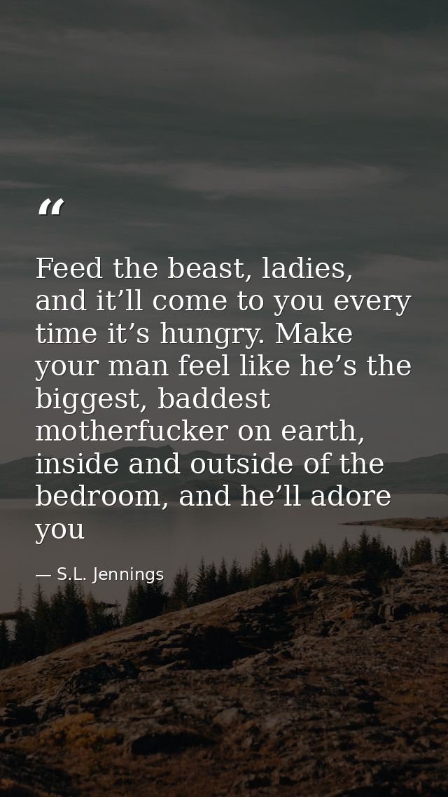 Feed the beast, ladies, and it’ll come to you every time it’s hungry. Make your man feel like he’s the biggest, baddest  — S.L. Jennings