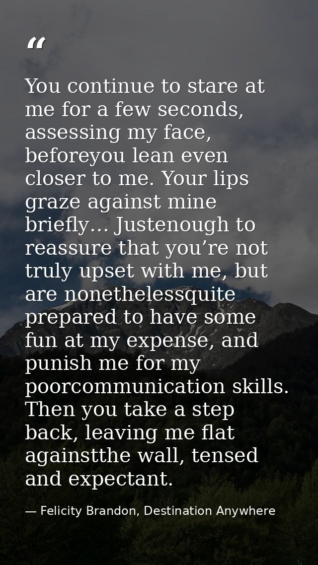You continue to stare at me for a few seconds, assessing my face, beforeyou lean even closer to me. Your lips graze agai — Felicity Brandon, Destination Anywhere