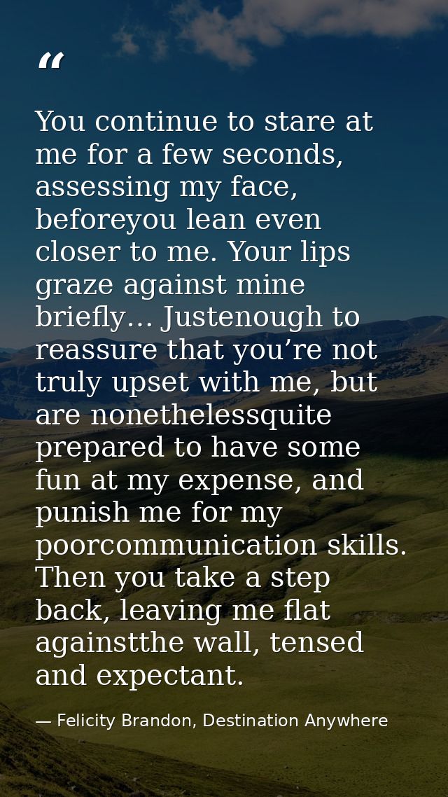 You continue to stare at me for a few seconds, assessing my face, beforeyou lean even closer to me. Your lips graze agai — Felicity Brandon, Destination Anywhere