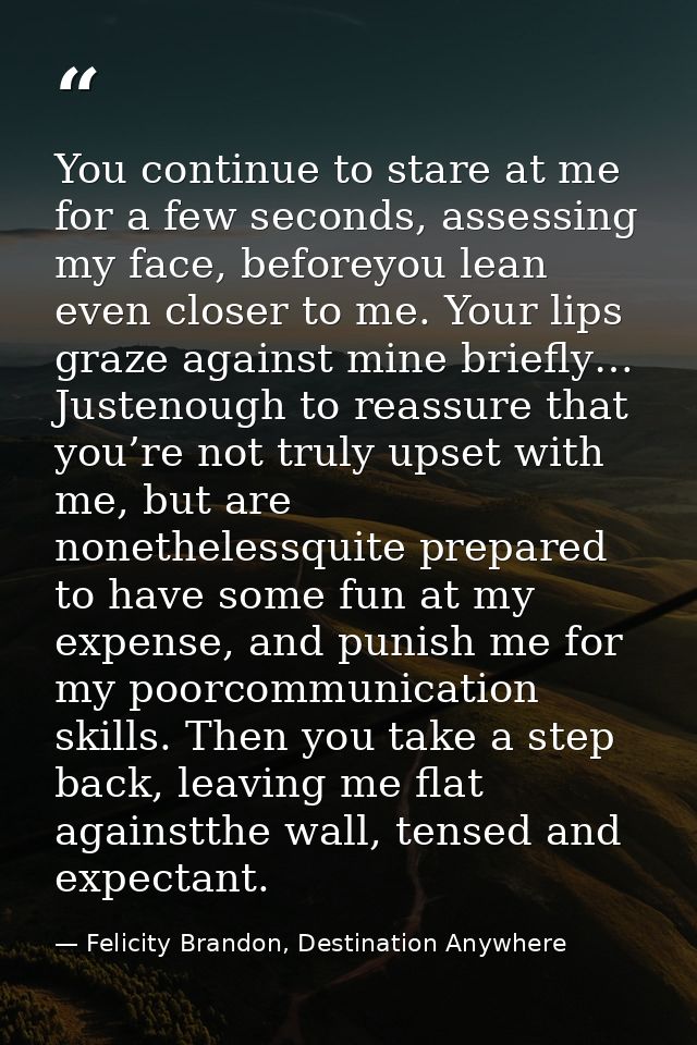 You continue to stare at me for a few seconds, assessing my face, beforeyou lean even closer to me. Your lips graze agai — Felicity Brandon, Destination Anywhere