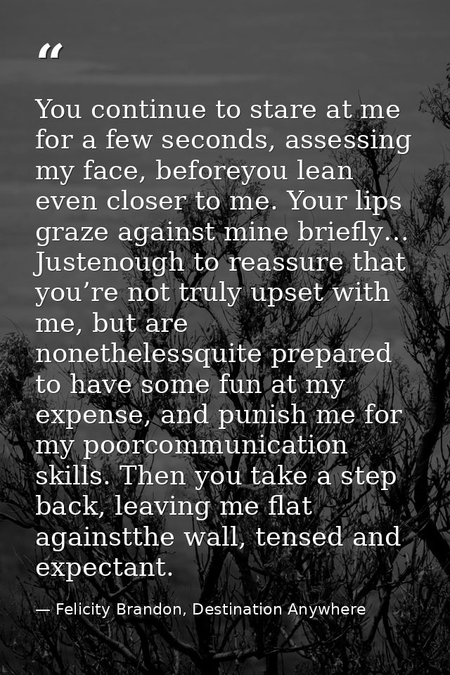 You continue to stare at me for a few seconds, assessing my face, beforeyou lean even closer to me. Your lips graze agai — Felicity Brandon, Destination Anywhere