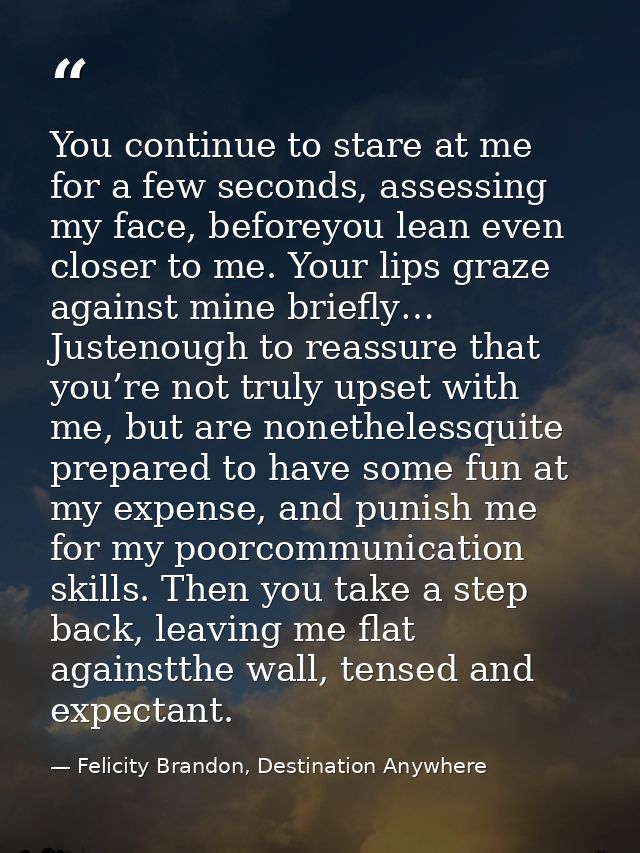 You continue to stare at me for a few seconds, assessing my face, beforeyou lean even closer to me. Your lips graze agai — Felicity Brandon, Destination Anywhere