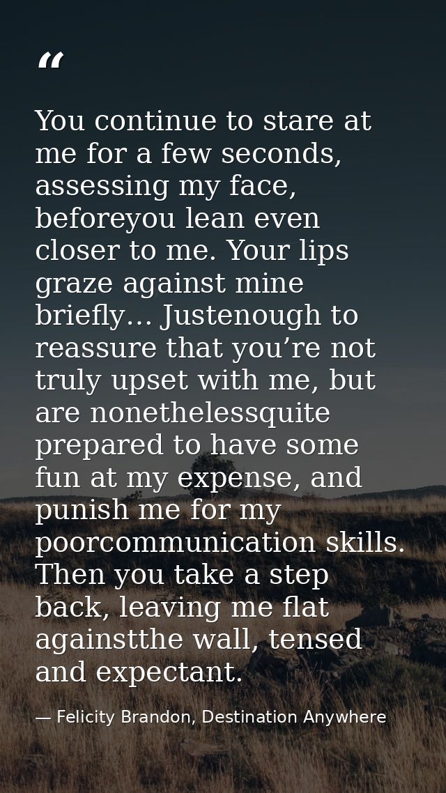 You continue to stare at me for a few seconds, assessing my face, beforeyou lean even closer to me. Your lips graze agai — Felicity Brandon, Destination Anywhere