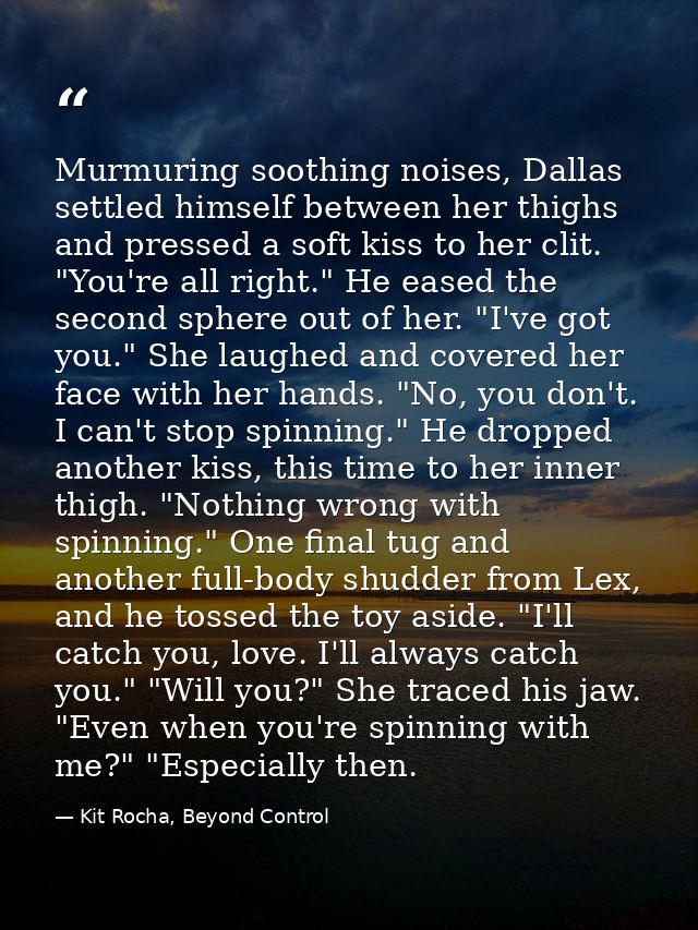 Murmuring soothing noises, Dallas settled himself between her thighs and pressed a soft kiss to her clit. "You're all ri — Kit Rocha, Beyond Control