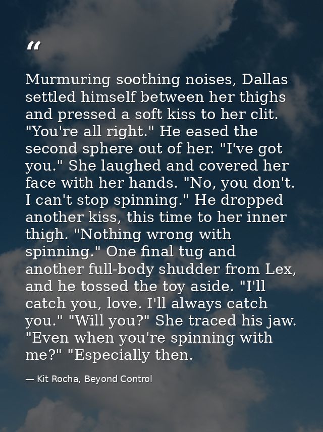 Murmuring soothing noises, Dallas settled himself between her thighs and pressed a soft kiss to her clit. "You're all ri — Kit Rocha, Beyond Control