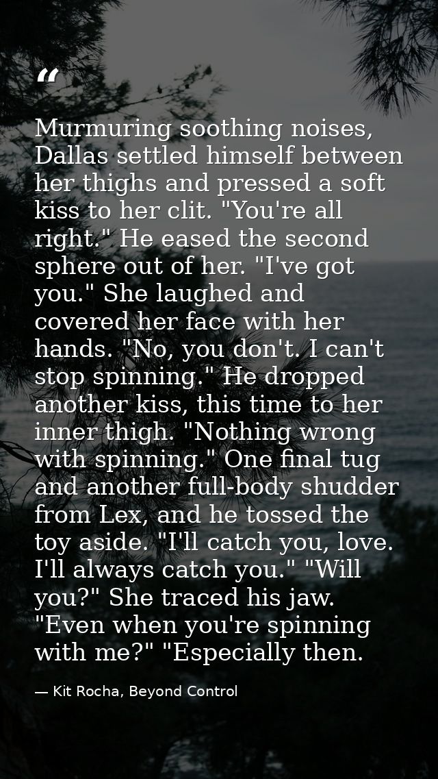 Murmuring soothing noises, Dallas settled himself between her thighs and pressed a soft kiss to her clit. "You're all ri — Kit Rocha, Beyond Control