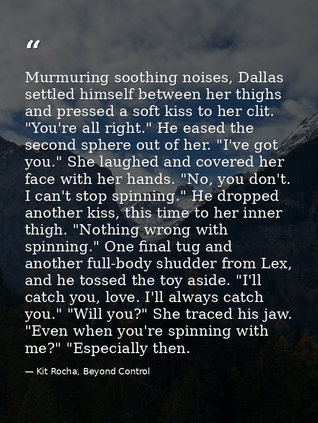 Murmuring soothing noises, Dallas settled himself between her thighs and pressed a soft kiss to her clit. "You're all ri — Kit Rocha, Beyond Control