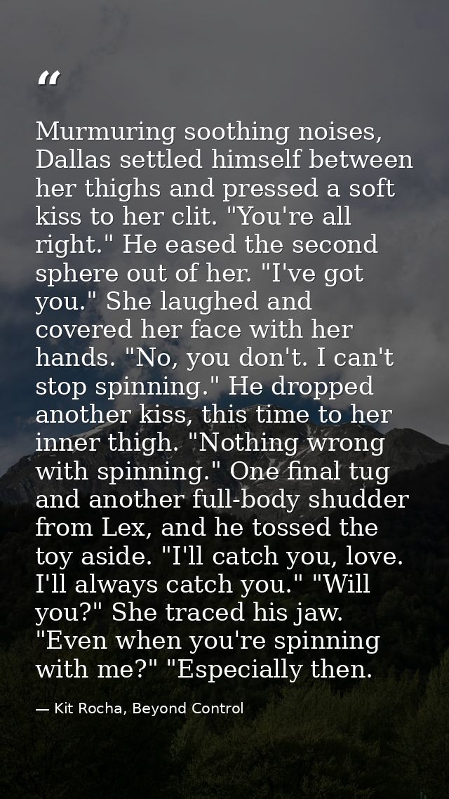 Murmuring soothing noises, Dallas settled himself between her thighs and pressed a soft kiss to her clit. "You're all ri — Kit Rocha, Beyond Control