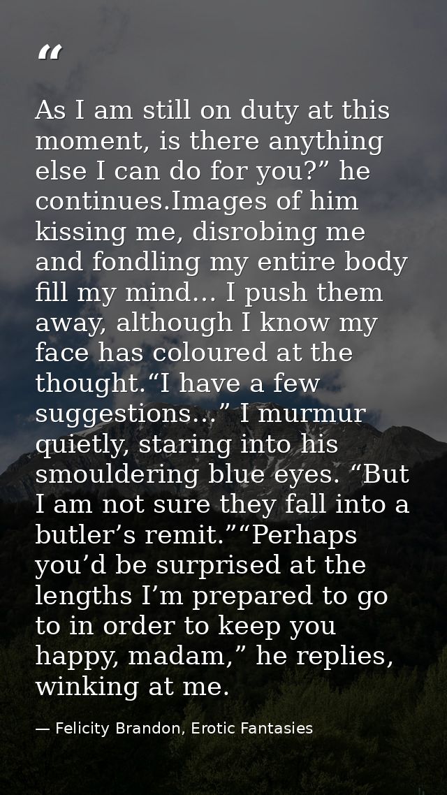 As I am still on duty at this moment, is there anything else I can do for you?” he continues.Images of him kissing me, d — Felicity Brandon, Erotic Fantasies