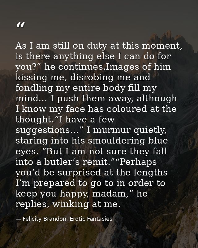 As I am still on duty at this moment, is there anything else I can do for you?” he continues.Images of him kissing me, d — Felicity Brandon, Erotic Fantasies