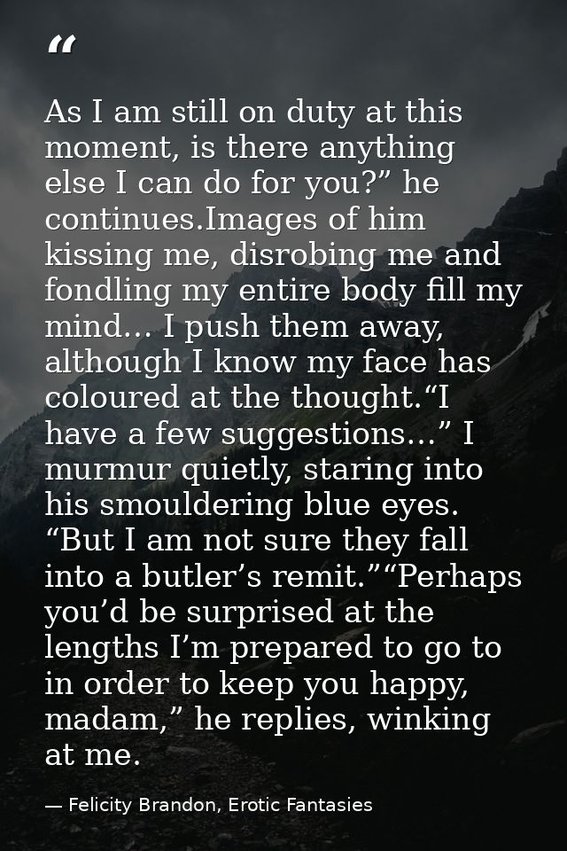 As I am still on duty at this moment, is there anything else I can do for you?” he continues.Images of him kissing me, d — Felicity Brandon, Erotic Fantasies
