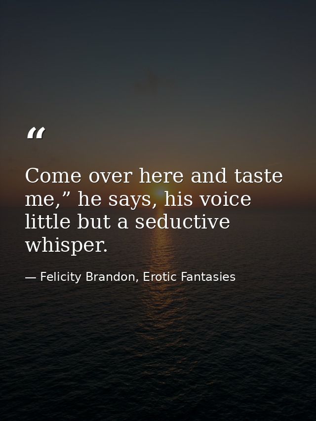 Come over here and taste me,” he says, his voice little but a seductive whisper. — Felicity Brandon, Erotic Fantasies