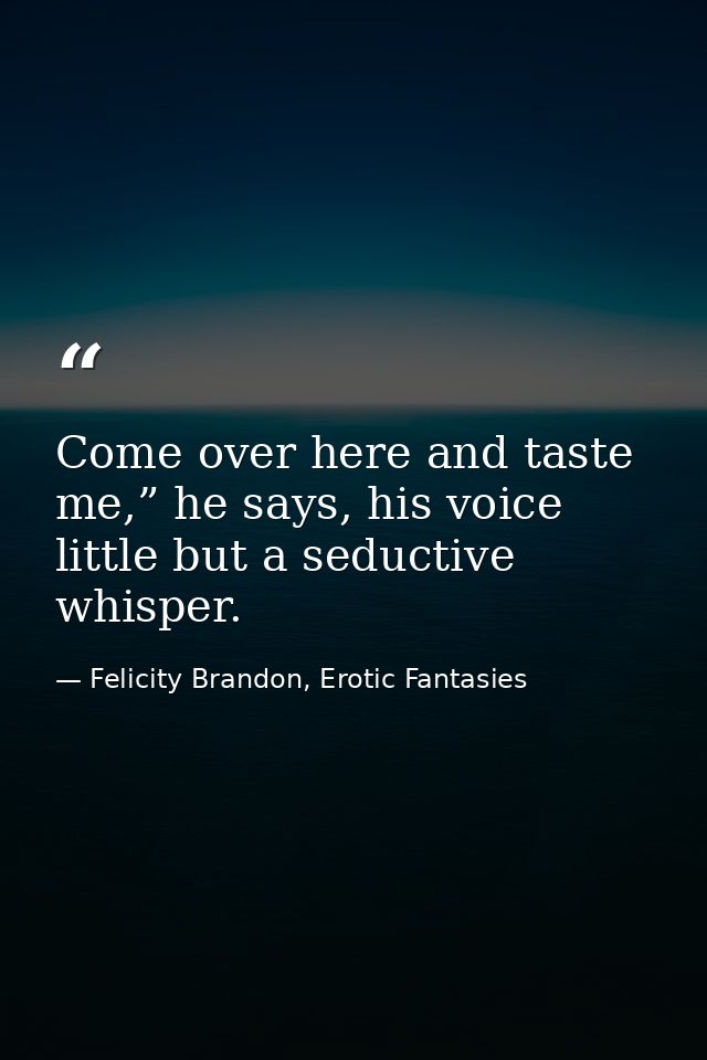 Come over here and taste me,” he says, his voice little but a seductive whisper. — Felicity Brandon, Erotic Fantasies