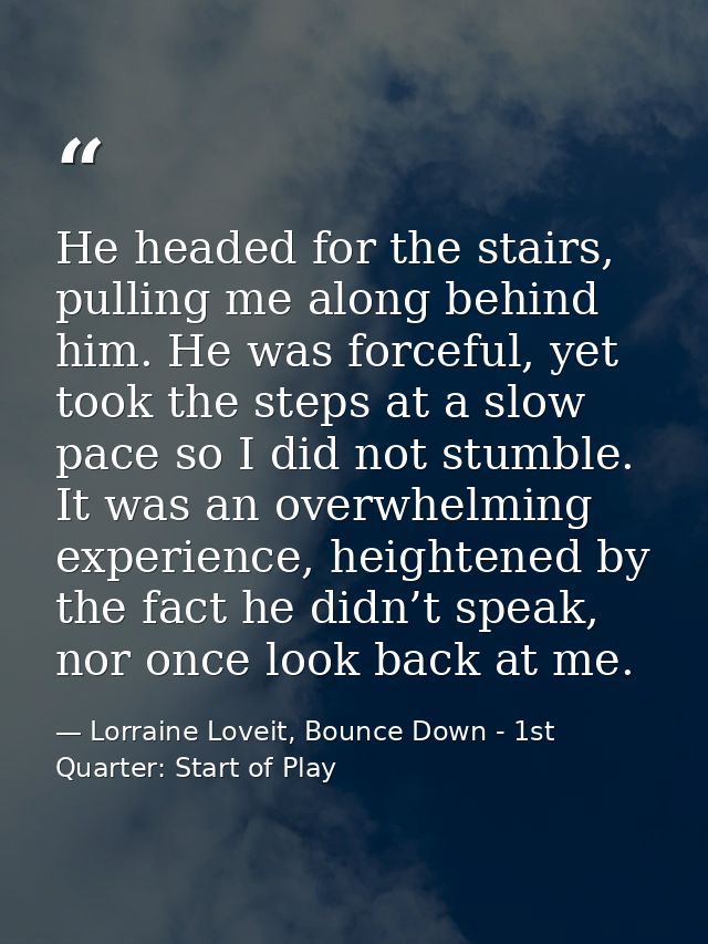 He headed for the stairs, pulling me along behind him. He was forceful, yet took the steps at a slow pace so I did not s — Lorraine Loveit, Bounce Down - 1st Quarter: Start of Play