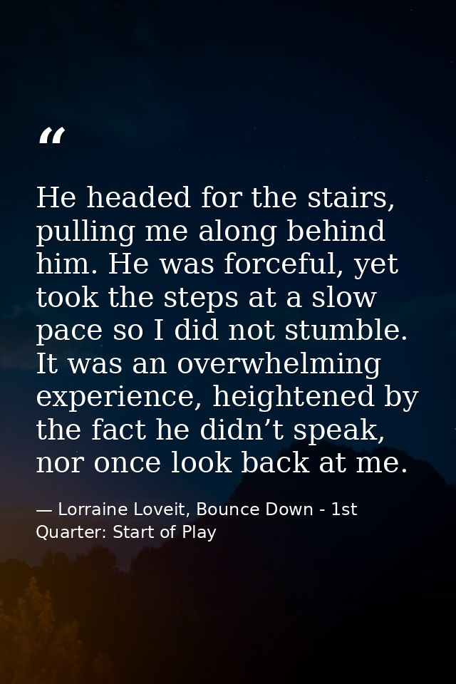 He headed for the stairs, pulling me along behind him. He was forceful, yet took the steps at a slow pace so I did not s — Lorraine Loveit, Bounce Down - 1st Quarter: Start of Play