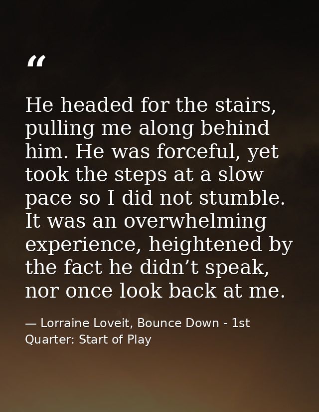 He headed for the stairs, pulling me along behind him. He was forceful, yet took the steps at a slow pace so I did not s — Lorraine Loveit, Bounce Down - 1st Quarter: Start of Play