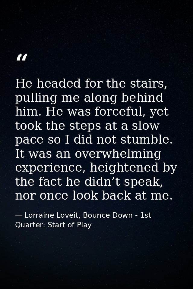 He headed for the stairs, pulling me along behind him. He was forceful, yet took the steps at a slow pace so I did not s — Lorraine Loveit, Bounce Down - 1st Quarter: Start of Play