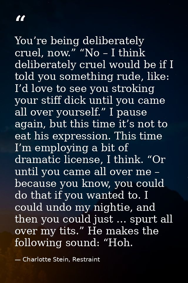 You’re being deliberately cruel, now.” “No – I think deliberately cruel would be if I told you something rude, like: I’d — Charlotte Stein, Restraint