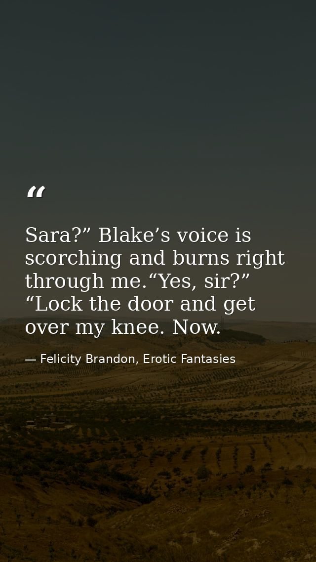 Sara?” Blake’s voice is scorching and burns right through me.“Yes, sir?” “Lock the door and get over my knee. Now. — Felicity Brandon, Erotic Fantasies