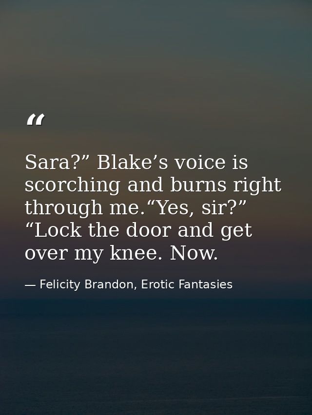 Sara?” Blake’s voice is scorching and burns right through me.“Yes, sir?” “Lock the door and get over my knee. Now. — Felicity Brandon, Erotic Fantasies