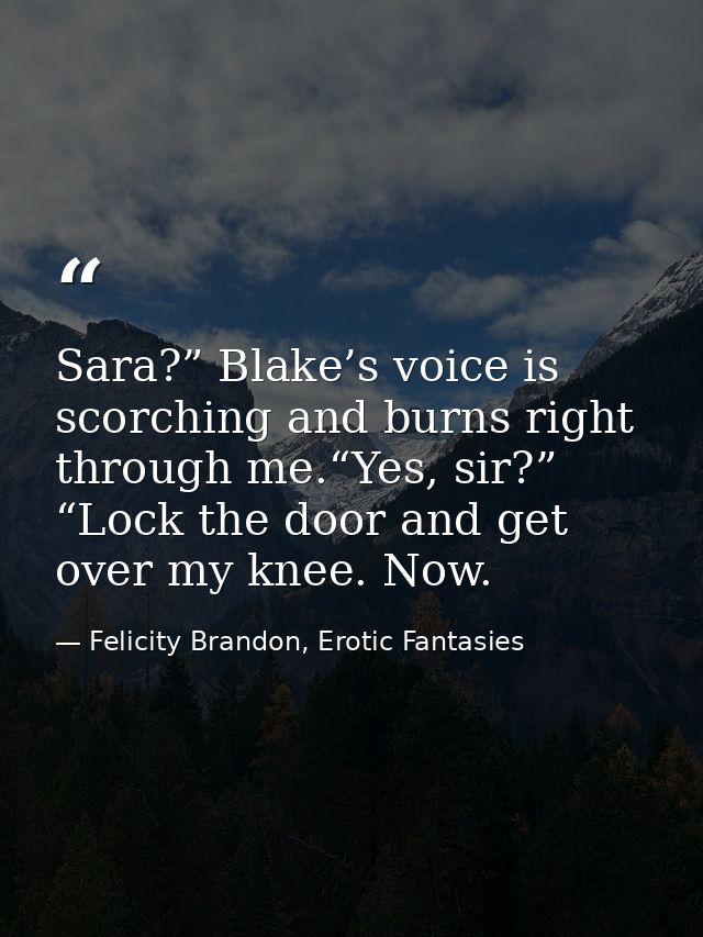Sara?” Blake’s voice is scorching and burns right through me.“Yes, sir?” “Lock the door and get over my knee. Now. — Felicity Brandon, Erotic Fantasies