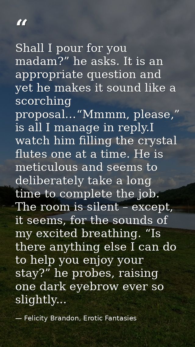 Shall I pour for you madam?” he asks. It is an appropriate question and yet he makes it sound like a scorching proposal… — Felicity Brandon, Erotic Fantasies