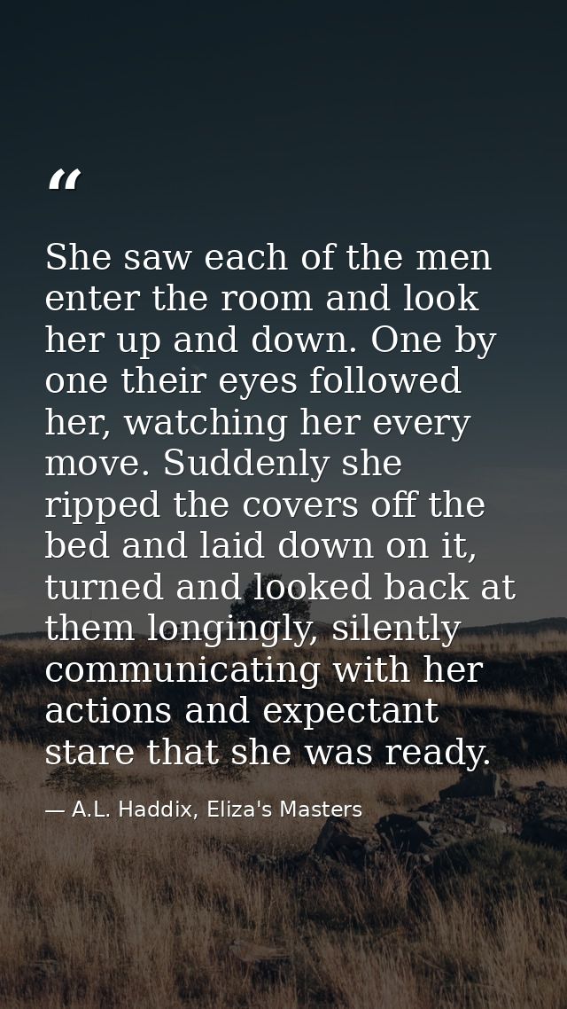 She saw each of the men enter the room and look her up and down. One by one their eyes followed her, watching her every  — A.L. Haddix, Eliza's Masters  