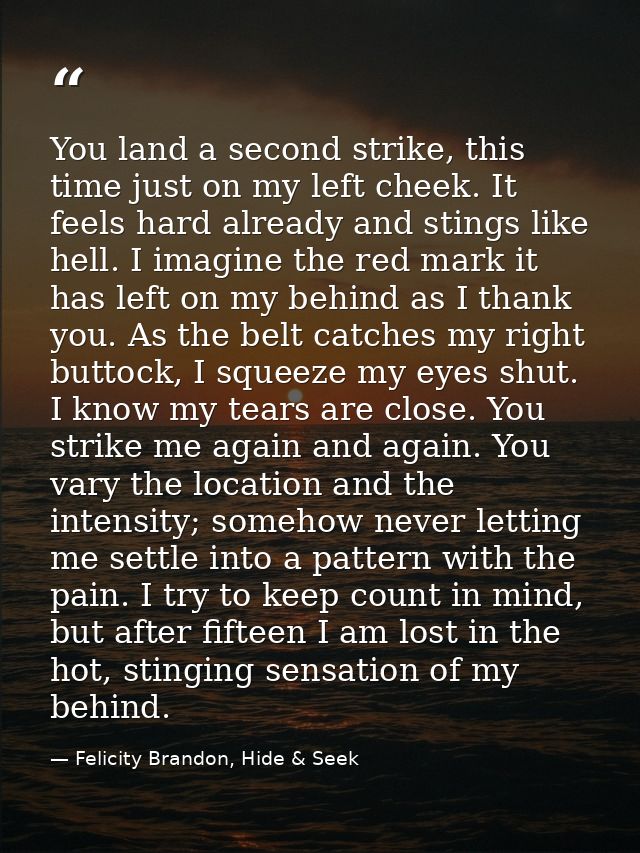 You land a second strike, this time just on my left cheek. It feels hard already and stings like hell. I imagine the red — Felicity Brandon, Hide & Seek