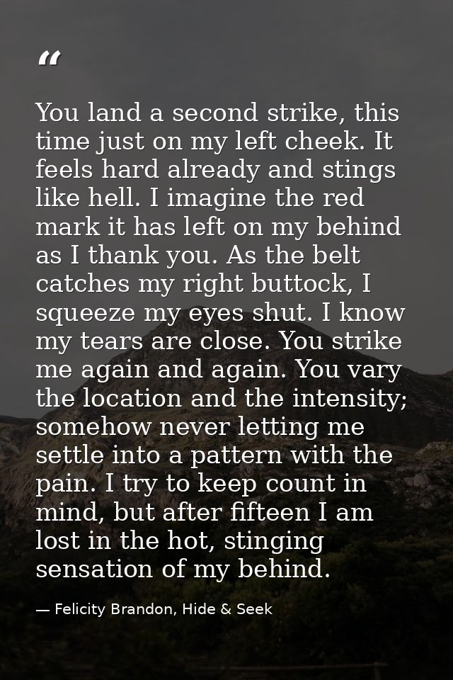 You land a second strike, this time just on my left cheek. It feels hard already and stings like hell. I imagine the red — Felicity Brandon, Hide & Seek