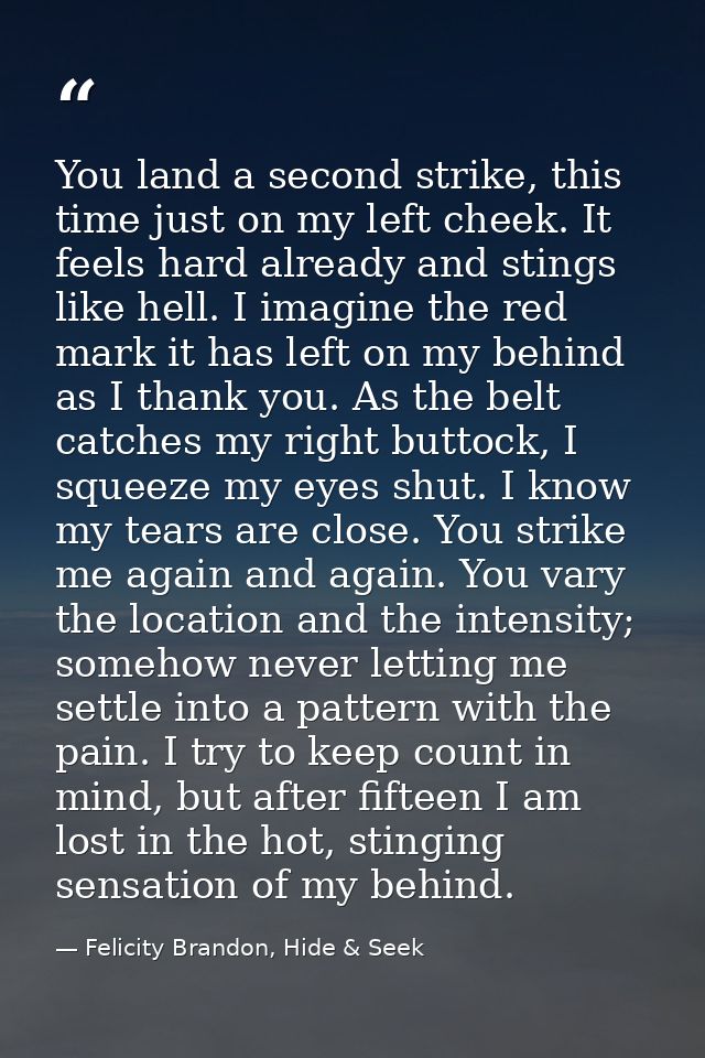 You land a second strike, this time just on my left cheek. It feels hard already and stings like hell. I imagine the red — Felicity Brandon, Hide & Seek