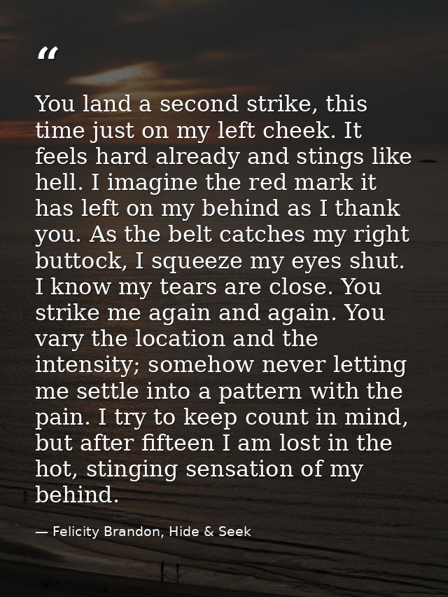You land a second strike, this time just on my left cheek. It feels hard already and stings like hell. I imagine the red — Felicity Brandon, Hide & Seek