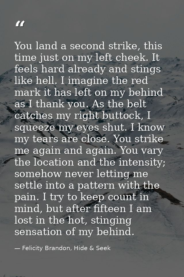 You land a second strike, this time just on my left cheek. It feels hard already and stings like hell. I imagine the red — Felicity Brandon, Hide & Seek