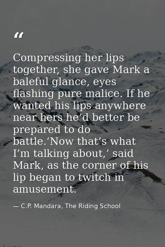 Compressing her lips together, she gave Mark a baleful glance, eyes flashing pure malice. If he wanted his lips anywhere — C.P. Mandara, The Riding School
