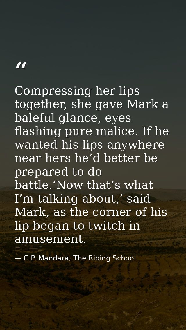 Compressing her lips together, she gave Mark a baleful glance, eyes flashing pure malice. If he wanted his lips anywhere — C.P. Mandara, The Riding School