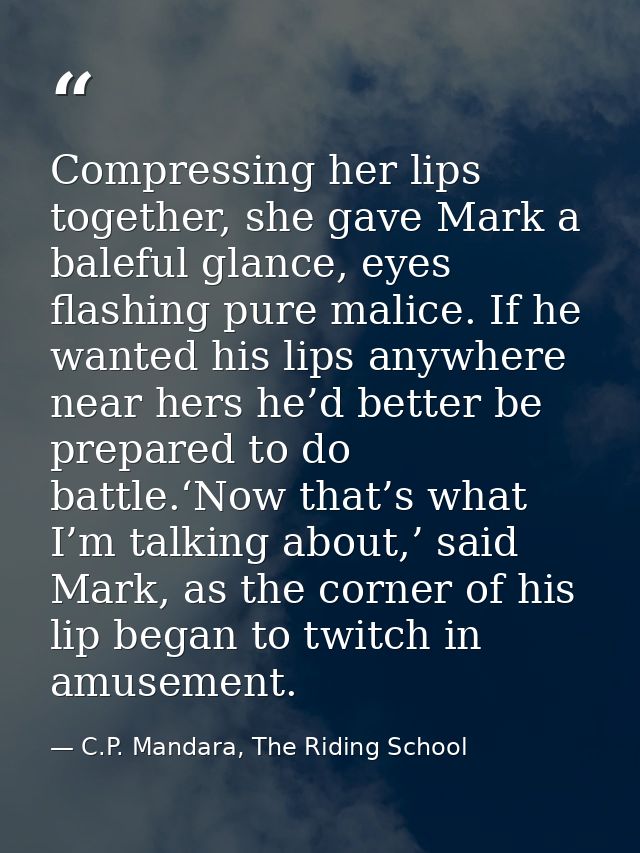 Compressing her lips together, she gave Mark a baleful glance, eyes flashing pure malice. If he wanted his lips anywhere — C.P. Mandara, The Riding School