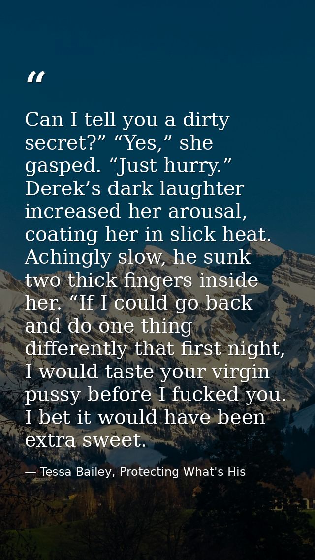 Can I tell you a dirty secret?” “Yes,” she gasped. “Just hurry.” Derek’s dark laughter increased her arousal, coating he — Tessa Bailey, Protecting What's His