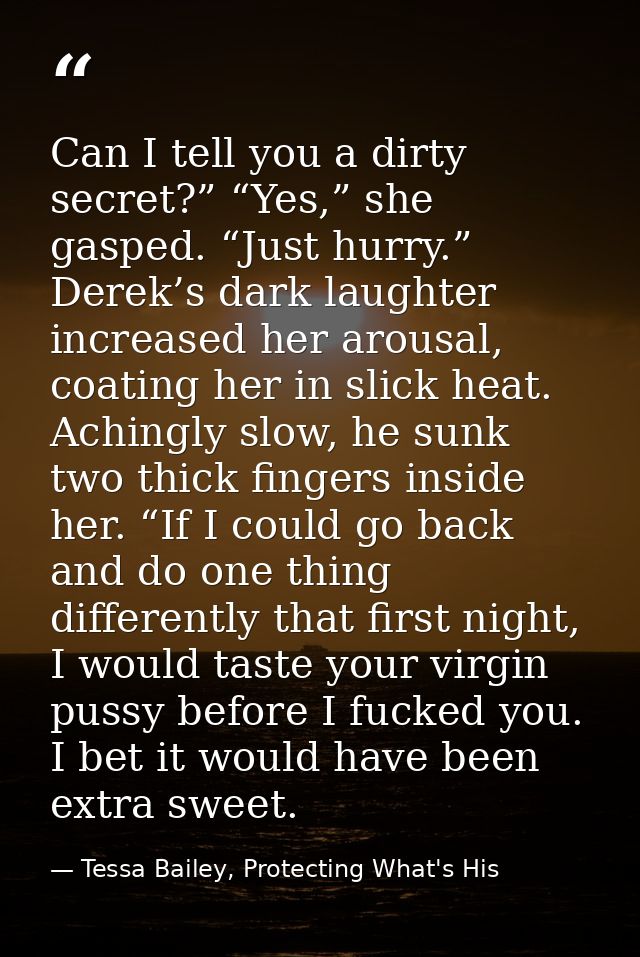 Can I tell you a dirty secret?” “Yes,” she gasped. “Just hurry.” Derek’s dark laughter increased her arousal, coating he — Tessa Bailey, Protecting What's His