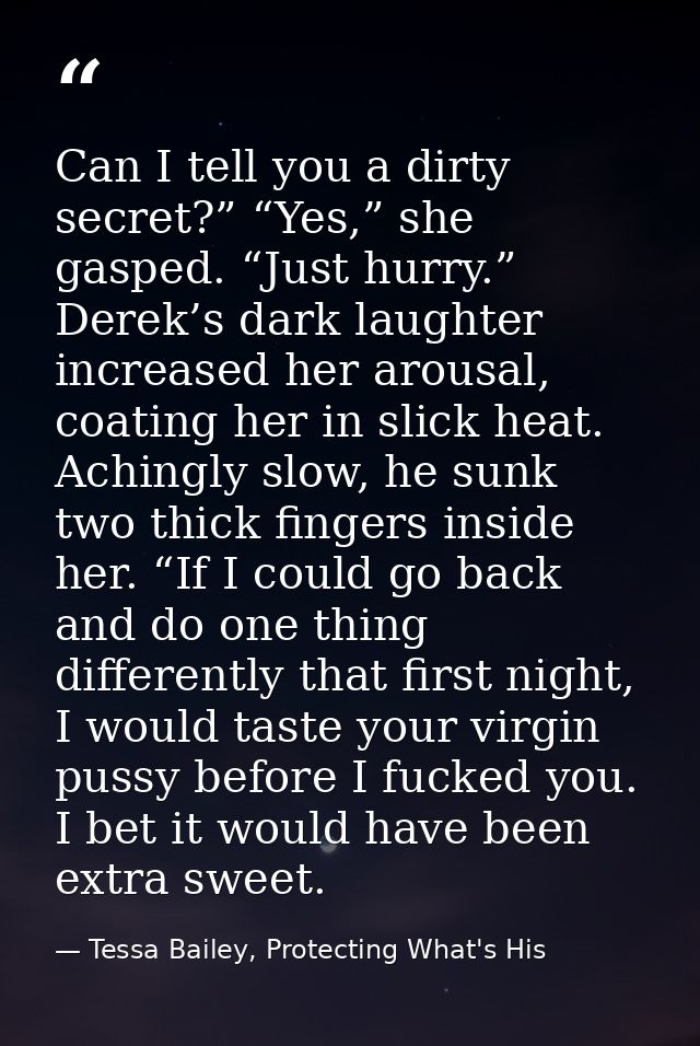 Can I tell you a dirty secret?” “Yes,” she gasped. “Just hurry.” Derek’s dark laughter increased her arousal, coating he — Tessa Bailey, Protecting What's His