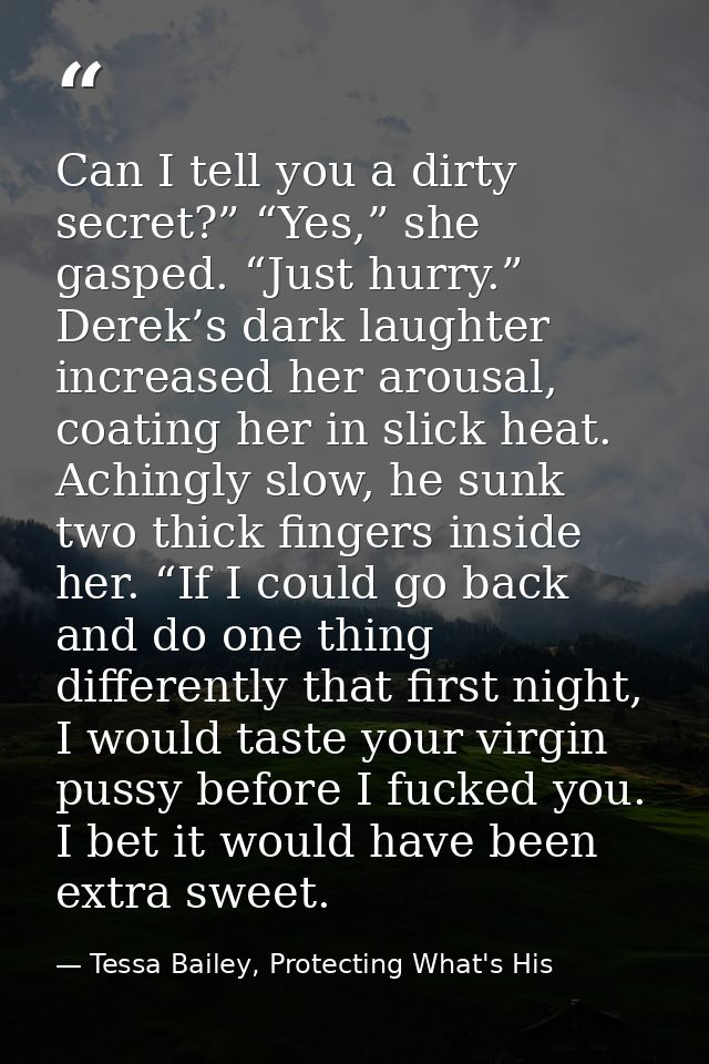 Can I tell you a dirty secret?” “Yes,” she gasped. “Just hurry.” Derek’s dark laughter increased her arousal, coating he — Tessa Bailey, Protecting What's His