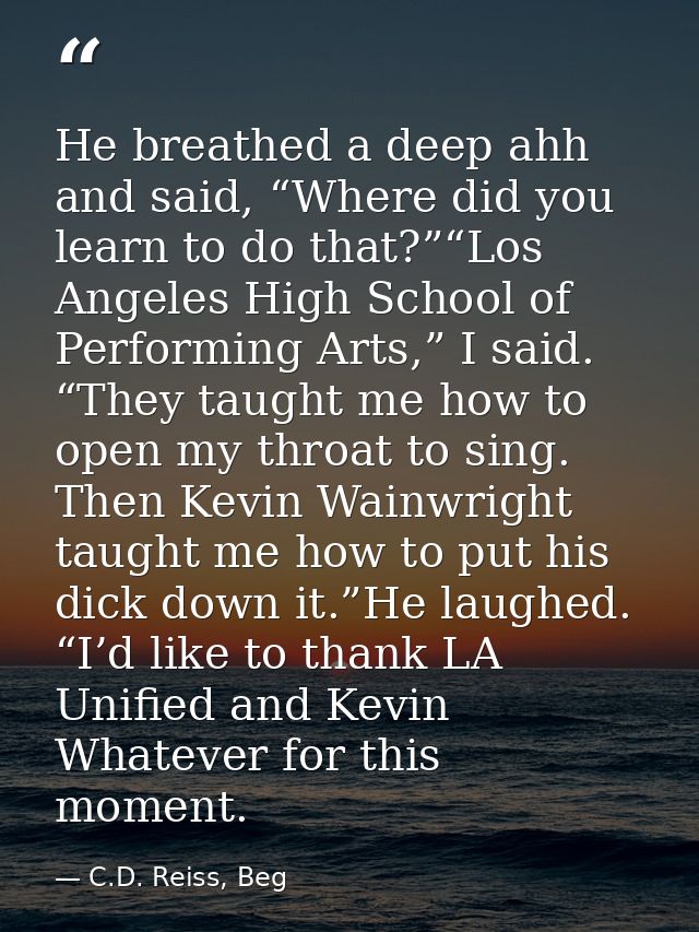 He breathed a deep ahh and said, “Where did you learn to do that?”“Los Angeles High School of Performing Arts,” I said.  — C.D. Reiss, Beg