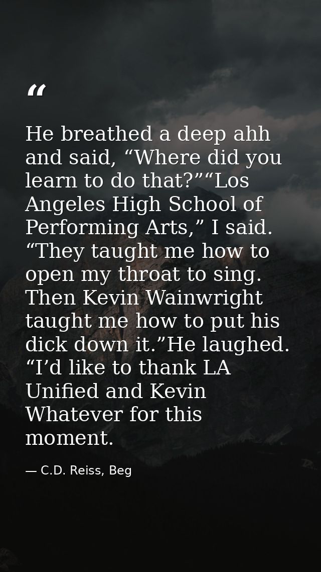 He breathed a deep ahh and said, “Where did you learn to do that?”“Los Angeles High School of Performing Arts,” I said.  — C.D. Reiss, Beg