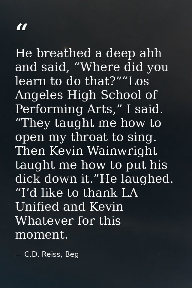 He breathed a deep ahh and said, “Where did you learn to do that?”“Los Angeles High School of Performing Arts,” I said.  — C.D. Reiss, Beg