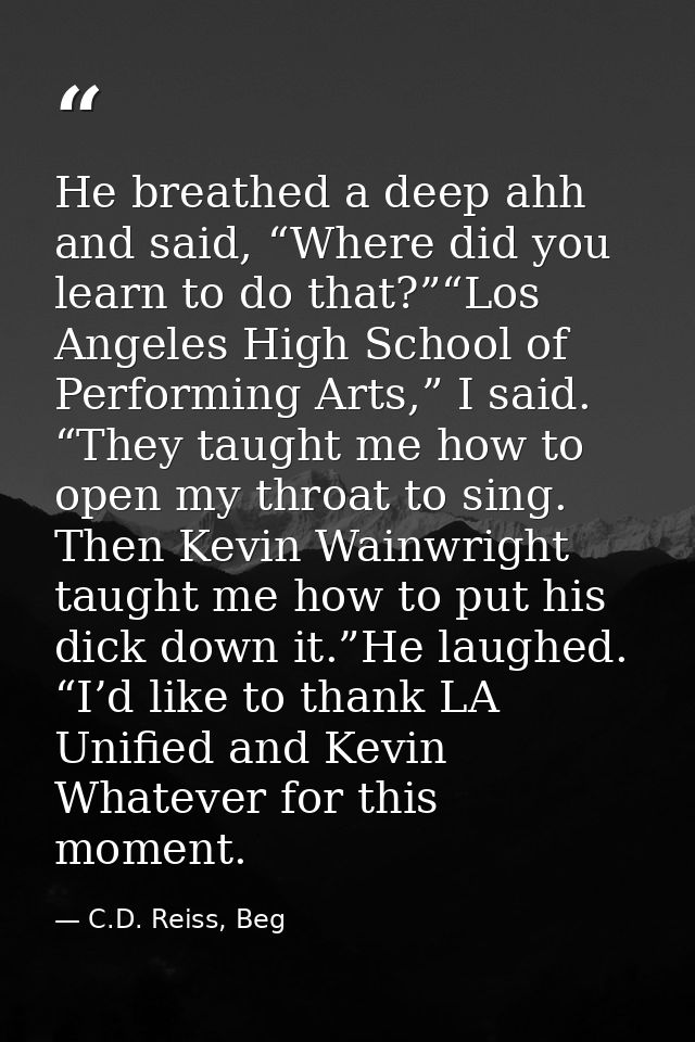 He breathed a deep ahh and said, “Where did you learn to do that?”“Los Angeles High School of Performing Arts,” I said.  — C.D. Reiss, Beg